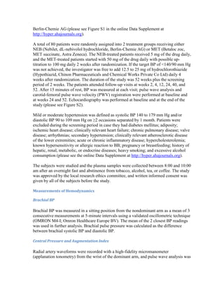 Berlin-Chemie AG (please see Figure S1 in the online Data Supplement at
http://hyper.ahajournals.org).
A total of 80 patients were randomly assigned into 2 treatment groups receiving either
NEB (Nebilet, dL-nebivolol hydrochloride, Berlin-Chemie AG) or MET (Betaloc zoc,
MET succinate, Astra Zeneca). The NEB-treated patients received 5 mg of the drug daily,
and the MET-treated patients started with 50 mg of the drug daily with possible up-
titration to 100 mg daily 2 weeks after randomization. If the target BP of <140/90 mm Hg
was not achieved, the investigator was free to add 12.5 to 25 mg of hydrochlorothiazide
(Hypothiazid, Chinon Pharmaceuticals and Chemical Works Private Co Ltd) daily 4
weeks after randomization. The duration of the study was 52 weeks plus the screening
period of 2 weeks. The patients attended follow-up visits at weeks 2, 4, 12, 24, 40, and
52. After 15 minutes of rest, BP was measured at each visit; pulse wave analysis and
carotid-femoral pulse wave velocity (PWV) registration were performed at baseline and
at weeks 24 and 52. Echocardiography was performed at baseline and at the end of the
study (please see Figure S2).
Mild or moderate hypertension was defined as systolic BP 140 to 179 mm Hg and/or
diastolic BP 90 to 109 mm Hg on ≥2 occasions separated by 1 month. Patients were
excluded during the screening period in case they had diabetes mellitus; adiposity;
ischemic heart disease; clinically relevant heart failure; chronic pulmonary disease; valve
disease; arrhythmias; secondary hypertension; clinically relevant atherosclerotic disease
of the lower extremities; acute or chronic inflammatory disease; hypercholesterolemia;
known hypersensitivity or allergic reaction to BB; pregnancy or breastfeeding; history of
hepatic, renal, metabolic, or endocrine diseases; heavy smoking; and excessive alcohol
consumption (please see the online Data Supplement at http://hyper.ahajournals.org).
The subjects were studied and the plasma samples were collected between 8:00 and 10:00
am after an overnight fast and abstinence from tobacco, alcohol, tea, or coffee. The study
was approved by the local research ethics committee, and written informed consent was
given by all of the subjects before the study.
Measurements of Hemodynamics
Brachial BP
Brachial BP was measured in a sitting position from the nondominant arm as a mean of 3
consecutive measurements at 5-minute intervals using a validated oscillometric technique
(OMRON M4-I; Omron Healthcare Europe BV). The mean of the 2 closest BP readings
was used in further analysis. Brachial pulse pressure was calculated as the difference
between brachial systolic BP and diastolic BP.
Central Pressure and Augmentation Index
Radial artery waveforms were recorded with a high-fidelity micromanometer
(applanation tonometry) from the wrist of the dominant arm, and pulse wave analysis was
 