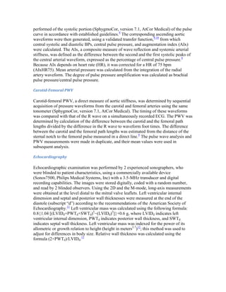 performed of the systolic portion (SphygmoCor, version 7.1, AtCor Medical) of the pulse
curve in accordance with established guidelines.9
The corresponding ascending aortic
waveforms were then generated, using a validated transfer function,9,10
from which
central systolic and diastolic BPs, central pulse pressure, and augmentation index (AIx)
were calculated. The AIx, a composite measure of wave reflection and systemic arterial
stiffness, was defined as the difference between the second and the first systolic peaks of
the central arterial waveform, expressed as the percentage of central pulse pressure.9
Because AIx depends on heart rate (HR), it was corrected for a HR of 75 bpm
(AIxHR75). Mean arterial pressure was calculated from the integration of the radial
artery waveform. The degree of pulse pressure amplification was calculated as brachial
pulse pressure/central pulse pressure.
Carotid-Femoral PWV
Carotid-femoral PWV, a direct measure of aortic stiffness, was determined by sequential
acquisition of pressure waveforms from the carotid and femoral arteries using the same
tonometer (SphygmoCor, version 7.1, AtCor Medical). The timing of these waveforms
was compared with that of the R wave on a simultaneously recorded ECG. The PWV was
determined by calculation of the difference between the carotid and the femoral path
lengths divided by the difference in the R wave to waveform foot times. The difference
between the carotid and the femoral path lengths was estimated from the distance of the
sternal notch to the femoral pulse measured in a direct line.9
The pulse wave analysis and
PWV measurements were made in duplicate, and their mean values were used in
subsequent analysis.
Echocardiography
Echocardiographic examination was performed by 2 experienced sonographers, who
were blinded to patient characteristics, using a commercially available device
(Sonos7500, Philips Medical Systems, Inc) with a 3.5-MHz transducer and digital
recording capabilities. The images were stored digitally, coded with a random number,
and read by 2 blinded observers. Using the 2D and the M-mode, long-axis measurements
were obtained at the level distal to the mitral valve leaflets. Left ventricular internal
dimension and septal and posterior wall thicknesses were measured at the end of the
diastole (subscript “d”) according to the recommendations of the American Society of
Echocardiography.11
Left ventricular mass was calculated using the following formula:
0.8{1.04 [(LVIDd+PWTd+SWTd)3
−(LVIDd)3
]}+0.6 g, where LVIDd indicates left
ventricular internal dimension, PWTd indicates posterior wall thickness, and SWTd
indicates septal wall thickness. Left ventricular mass was indexed for the power of its
allometric or growth relation to height (height in meters2.7
)12
; this method was used to
adjust for differences in body size. Relative wall thickness was calculated using the
formula (2×PWTd)/LVIDd.11
 
