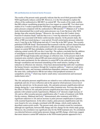 BB and Reduction in Central Aortic Pressure
The results of the present study generally indicate that the novel third generation BB
NEB significantly reduces central BP. However, it is the first attempt to explore the
effects of the cardioselective BB MET on central BP. The results of the study confirm
that BB without vasodilating properties have less impact on central BP. Two short-term
studies (4 to 5 weeks) reported that NEB had a significantly greater effect on central
pulse pressure compared with the cardioselective BB atenolol.8,13
Dhakam et al8
in their
study demonstrated that overall aortic pulse pressure was 4 mm Hg lower after NEB
therapy than after atenolol therapy.8
Moreover, the results from the Conduit Artery
Function Evaluation Study6
indicate that even a 3-mm Hg reduction in central pulse
pressure was associated with better cardiovascular outcome. In the present study, the
effect of BB was tested during a 1-year period. Overall central pulse pressure reduction
was 6.2 mm Hg in the NEB group and only 0.3 mm Hg in the MET group. The recently
published EXPLOR Study5
demonstrated that treatment with the calcium channel blocker
amlodipine combined with the cardioselective BB atenolol during 24 weeks had less
impact on central BP than amlodipine combined with valsartan (the difference in
reducing central systolic BP was also 4 mm Hg). The authors concluded that the addition
of amlodipine to atenolol did not abolish the adverse effect of cardioselective BB on
central BP through bradycardia and changes at reflection sites. In the present study both
treatment arms similarly reduced HR and mean arterial pressure. It could be suggested
that the main mechanism for the reduction in central BP in the nebivolol arm acted
through vasodilation and structural remodeling of the small arteries, leading to the
reduction in reflection site intensity. It has been demonstrated that nebivolol vasodilates
the human forearm vasculature through the l-arginine pathway,14
improves small artery
distensibility index, and increases endothelium-dependent cutaneous vasodilation.15
At
the same time, cardioselective BB do not reduce total peripheral resistance or
sympathetic activity,16
which may lead to small artery vasoconstriction and increased
media:lumen ratio.17
The AIx and pulse pressure amplification are related to wave reflection depending on the
amplitude and site of wave reflection and on the speed at which pressure waves travel
along the arterial tree. In the present study, AIx and pulse pressure amplification did not
change during the 1-year treatment period in either treatment arm. Previous data about
the effect of NEB on AIx and pulse pressure amplification have been conflicting. In
patients with isolated systolic hypertension, Dhakam et al8
showed a slight increase of
AIx and no effect on pulse pressure amplification after 5 weeks of treatment with NEB.
On the contrary, Mahmud and Feely13
demonstrated, after treatment with NEB, a
significant reduction in AIx and an increase in pulse pressure amplification in patients
with essential hypertension. In the above studies, pulse pressure amplification and AIx
were found to be very strongly correlated with HR change, which could explain the
described controversial results. The present study also revealed a trend for correlation,
although not significant, between HR change and AIx change for the whole study group.
Moreover, the correlation was significant only for the NEB treatment arm. No correlation
was detected between central pulse pressure change and HR change, which may suggest
that more intensive central BP reduction in the NEB-treated patients appeared to be a
 