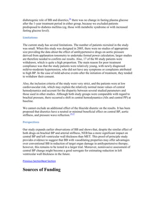 diabetogenic role of BB and diuretics,26
there was no change in fasting plasma glucose
after the 1-year treatment period in either group, because we excluded patients
predisposed to diabetes mellitus (eg, those with metabolic syndrome or with increased
fasting glucose level).
Limitations
The current study has several limitations. The number of patients recruited in the study
was small. When this study was designed in 2005, there were no studies of appropriate
size providing the data about the effect of antihypertensive drugs on aortic pressure
derived from applanation tonometry to undertake formal power calculation; larger studies
are therefore needed to confirm our results. Also, 17 of the 80 study patients were
withdrawn, which is quite a high proportion. The main reason for poor treatment
compliance was that the study patients were relatively young, with newly diagnosed
mild-to-moderate hypertension, who did not have any symptoms or complaints attributed
to high BP. In the case of mild adverse events after the initiation of treatment, they tended
to withdraw their consent.
Also, the inclusion criteria of the study were very strict, and the patients were at low
cardiovascular risk, which may explain the relatively normal mean values of central
hemodynamics and account for the disparity between several studied parameters and
those used in other studies. Although both study groups were comparable with regard to
brachial pressure, there occurred a shift in central hemodynamics (AIx and central PP) at
baseline.
We cannot exclude an additional effect of the thiazide diuretic on the results. It has been
proposed that diuretics have a neutral or minimal beneficial effect on central BP, aortic
stiffness, and pressure wave reflection.19,27
Perspectives
Our study expands earlier observations of BB and shows that, despite the similar effect of
both drugs on brachial BP and arterial stiffness, NEB has a more significant impact on
central BP and left ventricular wall thickness than MET. This proof-of-principle study
provides evidence to suggest that BB with vasodilating properties may offer advantages
over conventional BB in reduction of target organ damage in antihypertensive therapy;
however, this remains to be tested in a larger trial. Moreover, noninvasive assessment of
central BP change might become a good surrogate for estimating reduction in left
ventricular wall thickness in the future.
Previous SectionNext Section
Sources of Funding
 