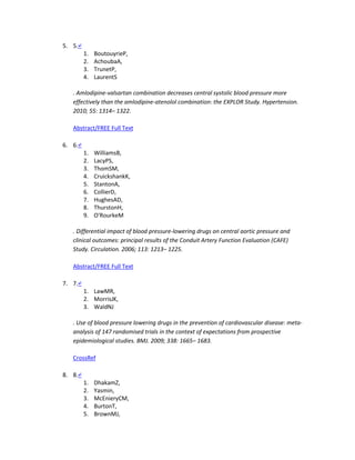 5. 5.↵
1. BoutouyrieP,
2. AchoubaA,
3. TrunetP,
4. LaurentS
. Amlodipine-valsartan combination decreases central systolic blood pressure more
effectively than the amlodipine-atenolol combination: the EXPLOR Study. Hypertension.
2010; 55: 1314– 1322.
Abstract/FREE Full Text
6. 6.↵
1. WilliamsB,
2. LacyPS,
3. ThomSM,
4. CruickshankK,
5. StantonA,
6. CollierD,
7. HughesAD,
8. ThurstonH,
9. O'RourkeM
. Differential impact of blood pressure-lowering drugs on central aortic pressure and
clinical outcomes: principal results of the Conduit Artery Function Evaluation (CAFE)
Study. Circulation. 2006; 113: 1213– 1225.
Abstract/FREE Full Text
7. 7.↵
1. LawMR,
2. MorrisJK,
3. WaldNJ
. Use of blood pressure lowering drugs in the prevention of cardiovascular disease: meta-
analysis of 147 randomised trials in the context of expectations from prospective
epidemiological studies. BMJ. 2009; 338: 1665– 1683.
CrossRef
8. 8.↵
1. DhakamZ,
2. Yasmin,
3. McEnieryCM,
4. BurtonT,
5. BrownMJ,
 
