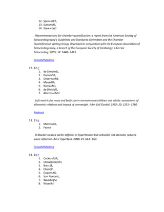 12. SpencerKT,
13. SuttonMS,
14. StewartWJ
. Recommendations for chamber quantification: a report from the American Society of
Echocardiography's Guidelines and Standards Committee and the Chamber
Quantification Writing Group, developed in conjunction with the European Association of
Echocardiography, a branch of the European Society of Cardiology. J Am Soc
Echocardiog. 2005; 18: 1440– 1463.
CrossRefMedline
12. 12.↵
1. de SimoneG,
2. DanielsSR,
3. DevereuxRB,
4. MeyerRA,
5. RomanMJ,
6. de DivitiisO,
7. AldermanMH
. Left ventricular mass and body size in normotensive children and adults: assessment of
allometric relations and impact of overweight. J Am Coll Cardiol. 1992; 20: 1251– 1260.
Abstract
13. 13.↵
1. MahmudA,
2. FeelyJ
. β-Blockers reduce aortic stiffness in hypertension but nebivolol, not atenolol, reduces
wave reflection. Am J Hypertens. 2008; 21: 663– 667.
CrossRefMedline
14. 14.↵
1. CockcroftJR,
2. ChowienczykPJ,
3. BrettSE,
4. ChenCP,
5. DupontAG,
6. Van NuetenL,
7. WoodingSJ,
8. RitterJM
 