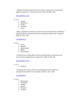 . Nebivolol vasodilates human forearm vasculature: evidence for an l-arginine/NO-
dependent mechanism. J Pharmacol Exp Ther. 1995; 274: 1067– 1071.
Abstract/FREE Full Text
15. 15.↵
1. ArosioE,
2. De MarchiS,
3. PriorM,
4. ZannoniM,
5. LechiA
. Effects of nebivolol and atenolol on small arteries and microcirculatory endothelium-
dependent dilation in hypertensive patients undergoing isometric stress. J Hypertens.
2002; 20: 1793– 1797.
CrossRefMedline
16. 16.↵
1. BurnsJ,
2. MaryDA,
3. MackintoshAF,
4. BallSG,
5. GreenwoodJP
. Arterial pressure lowering effect of chronic atenolol therapy in hypertension and
vasoconstrictor sympathetic drive. Hypertension. 2004; 44: 454– 458.
Abstract/FREE Full Text
17. 17.↵
1. SchiffrinEL
. Remodeling of resistance arteries in essential hypertension and effects of
antihypertensive treatment. Am J Hypertens. 2004; 17: 1192– 1200.
CrossRefMedline
18. 18.↵
1. BoutouyrieP,
2. TropeanoAI,
3. AsmarR,
4. GautierI,
5. BenetosA,
6. LacolleyP,
 