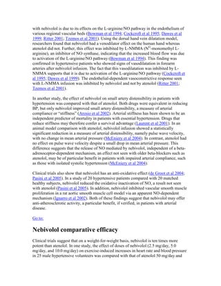 with nebivolol is due to its effects on the L-arginine/NO pathway in the endothelium of
various regional vascular beds (Bowman et al 1994; Cockcroft et al 1995; Dawes et al
1999; Ritter 2001; Tzemos et al 2001). Using the dorsal hand vein dilatation model,
researchers found that nebivolol had a venodilator effect on the human hand whereas
atenolol did not. Further, this effect was inhibited by L-NMMA (NG
-monomethyl L-
arginine), an inhibitor of NO synthase, indicating that the increased blood flow was due
to activation of the L-arginine/NO pathway (Bowman et al 1994). This finding was
confirmed in hypertensive patients who showed signs of vasodilatation in forearm
arteries after nebivolol infusion. The fact that this vasodilatation was inhibited by L-
NMMA supports that it is due to activation of the L-arginine/NO pathway (Cockcroft et
al 1995; Dawes et al 1999). The endothelial-dependent vasoconstrictive response seen
with L-NMMA infusion was inhibited by nebivolol and not by atenolol (Ritter 2001;
Tzemos et al 2001).
In another study, the effect of nebivolol on small artery distensibility in patients with
hypertension was compared with that of atenolol. Both drugs were equivalent in reducing
BP, but only nebivolol improved small artery distensibility, a measure of arterial
compliance or “stiffness” (Arosio et al 2002). Arterial stiffness has been shown to be an
independent predictor of mortality in patients with essential hypertension. Drugs that
reduce stiffness may therefore confer a survival advantage (Laurent et al 2001). In an
animal model comparison with atenolol, nebivolol infusion showed a statistically
significant reduction in a measure of arterial distensibility, namely pulse wave velocity,
with no change in mean arterial pressure (McEniery et al 2004). In contrast, atenolol had
no effect on pulse wave velocity despite a small drop in mean arterial pressure. This
difference suggests that the release of NO mediated by nebivolol, independent of a beta-
adrenoceptor-dependent mechanism, an effect not seen with older beta-blockers such as
atenolol, may be of particular benefit in patients with impaired arterial compliance, such
as those with isolated systolic hypertension (McEniery et al 2004).
Clinical trials also show that nebivolol has an anti-oxidative effect (de Groot et al 2004;
Pasini et al 2005). In a study of 20 hypertensive patients compared with 20 matched
healthy subjects, nebivolol reduced the oxidative inactivation of NO, a result not seen
with atenolol (Pasini et al 2005). In addition, nebivolol inhibited vascular smooth muscle
proliferation in a rat aortic smooth muscle cell model via an apparent NO-dependent
mechanism (Ignarro et al 2002). Both of these findings suggest that nebivolol may offer
anti-atherosclerotic activity, a particular benefit, if verified, in patients with arterial
disease.
Go to:
Nebivolol comparative efficacy
Clinical trials suggest that on a weight-for-weight basis, nebivolol is ten times more
potent than atenolol. In one study, the effect of doses of nebivolol (2.5 mg/day, 5.0
mg/day, and 10.0 mg/day) on exercise-induced increases in heart rate and blood pressure
in 25 male hypertensive volunteers was compared with that of atenolol 50 mg/day and
 