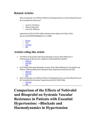 Related Articles
Rate-Limiting Step: Can Different Effects of Antihypertensives on Central Blood Pressure
Be Translated Into Outcomes?
o Laurie A. Tomlinson,
o Viknesh Selvarajah,
o and Ian B. Wilkinson
Hypertension.2011;57:1047-1048, published online before print May 2 2011,
doi:10.1161/HYPERTENSIONAHA.111.172908
o Extract
o Free
o Full Text
o PDF
Articles citing this article
The Effects of Acute Beta-Adrenergic Blockade on Aortic Wave Reflection in
Postmenopausal Women Am J Hypertens.2013;0:hps074v1-hps074,
o Abstract
o Full Text
o PDF
Acute {beta}-Adrenergic Blockade Increases Aortic Wave Reflection in Young Men and
Women: Differing Mechanisms Between Sexes Hypertension.2012;59:145-150,
o Abstract
o Full Text
o PDF
Rate-Limiting Step: Can Different Effects of Antihypertensives on Central Blood Pressure
Be Translated Into Outcomes? Hypertension.2011;57:1047-1048,
o Full Text
o PDF
Comparison of the Effects of Nebivolol
and Bisoprolol on Systemic Vascular
Resistance in Patients with Essential
Hypertension: -Blockade and
Haemodynamics in Hypertension
 