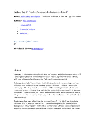Authors: Brett S.1
; Forte P.2
; Chowienczyk P.1
; Benjamin N.2
; Ritter J.1
Source:Clinical Drug Investigation, Volume 22, Number 6, 1 June 2002 , pp. 355-359(5)
Publisher: Adis International
< previous article
|
view table of contents
|
next article >
Buy & download fulltext article:
OR
Price: $62.95 plus tax (Refund Policy)
Abstract:
Objective: To compare the haemodynamic effects of nebivolol, a highly selective antagonist of
-adrenergic receptors with additional actions caused via the L-arginine/nitric oxide pathway,
with those of bisoprolol, another selective -adrenergic receptor antagonist.
Patients and methods: The study had a double-blind, randomised, crossover design, and was
performed in an outpatient setting. Study participants comprised 15 patients (11 men, four
women, aged 29 to 69 years) with uncomplicated mild essential hypertension. Patients were
randomised to receive nebivolol (5mg orally daily) or bisoprolol (10mg orally daily) for 2 weeks,
followed by a 2-week washout and 2 weeks of the other treatment. Measurements (by mercury
sphygmomanometer and bioimpedance) were made at the end of each baseline and each active
treatment period.
Results: Mean heart rate fell during active treatment (from 65 ± 2 to 53 ± 3 beats/min during
bisoprolol, p < 0.05, and from 64 ± 3 to 59 ± 3 beats/min during nebivolol). Systolic/diastolic
blood pressure fell during active treatments to a similar extent with each treatment (bisoprolol:
143 ± 3/90 ± 2mm Hg to 127 ± 3/80 ± 2mm Hg; nebivolol: 144 ± 4/92 ± 2mm Hg to 131 ± 4/83 ±
 