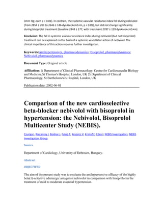 3mm Hg; each p < 0.01). In contrast, the systemic vascular resistance index fell during nebivolol
(from 2854 ± 201 to 2646 ± 186 dyn•sec•cm5•m, p < 0.05), but did not change significantly
during bisoprolol treatment (baseline 2848 ± 177, with treatment 2787 ± 159 dyn•sec•cm5•m).
Conclusion: The fall in systemic vascular resistance index during nebivolol (but not bisoprolol)
treatment can be explained on the basis of a systemic vasodilator action of nebivolol. The
clinical importance of this action requires further investigation.
Keywords:Antihypertensives, pharmacodynamics; Bisoprolol, pharmacodynamics;
Nebivolol, pharmacodynamics
Document Type: Original article
Affiliations:1: Department of Clinical Pharmacology, Centre for Cardiovascular Biology
and Medicine,St Thomas's Hospital, London, UK 2: Department of Clinical
Pharmacology, St Bartholomew's Hospital, London, UK
Publication date: 2002-06-01
Comparison of the new cardioselective
beta-blocker nebivolol with bisoprolol in
hypertension: the Nebivolol, Bisoprolol
Multicenter Study (NEBIS).
Czuriga I, Riecansky I, Bodnar J, Fulop T, Kruzsicz V, Kristof E, Edes I; NEBIS Investigators; NEBIS
Investigators Group.
Source
Department of Cardiology, University of Debrecen, Hungary.
Abstract
OBJECTIVES:
The aim of the present study was to evaluate the antihypertensive efficacy of the highly
beta(1)-selective adrenergic antagonist nebivolol in comparison with bisoprolol in the
treatment of mild to moderate essential hypertension.
 