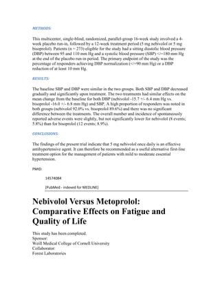 METHODS:
This multicenter, single-blind, randomized, parallel-group 16-week study involved a 4-
week placebo run-in, followed by a 12-week treatment period (5 mg nebivolol or 5 mg
bisoprolol). Patients (n = 273) eligible for the study had a sitting diastolic blood pressure
(DBP) between 95 and 110 mm Hg and a systolic blood pressure (SBP) </=180 mm Hg
at the end of the placebo run-in period. The primary endpoint of the study was the
percentage of responders achieving DBP normalization (</=90 mm Hg) or a DBP
reduction of at least 10 mm Hg.
RESULTS:
The baseline SBP and DBP were similar in the two groups. Both SBP and DBP decreased
gradually and significantly upon treatment. The two treatments had similar effects on the
mean change from the baseline for both DBP (nebivolol -15.7 +/- 6.4 mm Hg vs.
bisoprolol -16.0 +/- 6.8 mm Hg) and SBP. A high proportion of responders was noted in
both groups (nebivolol 92.0% vs. bisoprolol 89.6%) and there was no significant
difference between the treatments. The overall number and incidence of spontaneously
reported adverse events were slightly, but not significantly lower for nebivolol (8 events;
5.8%) than for bisoprolol (12 events; 8.9%).
CONCLUSIONS:
The findings of the present trial indicate that 5 mg nebivolol once daily is an effective
antihypertensive agent. It can therefore be recommended as a useful alternative first-line
treatment option for the management of patients with mild to moderate essential
hypertension.
PMID:
14574084
[PubMed - indexed for MEDLINE]
Nebivolol Versus Metoprolol:
Comparative Effects on Fatigue and
Quality of Life
This study has been completed.
Sponsor:
Weill Medical College of Cornell University
Collaborator:
Forest Laboratories
 