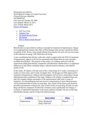 Information provided by:
Weill Medical College of Cornell University
ClinicalTrials.gov Identifier:
NCT00999102
First received: October 20, 2009
Last updated: March 16, 2012
Last verified: March 2012
History of Changes
Full Text View
Tabular View
No Study Results Posted
Disclaimer
How to Read a Study Record
Purpose
Beta-blockers are prescribed to millions of people for treatment of hypertension. Fatigue
is a recognized and common side effect of beta-blockers that can have significant effects
on quality of life. Worse, many people taking a beta-blocker for years are not even aware
of the reduction of energy with which they are living.
A new vasodilating beta-blocker, nebivolol, which is approved by the FDA for treatment
of hypertension, appears to be far less associated with fatigue than are most currently
available beta-blockers. The purpose of this study is to compare nebivolol with the
current best-selling beta-blocker, metoprolol, and determine whether there is a significant
difference in side effects including fatigue, reduced exertion tolerance, and reduced
quality of life.
In this study, 30 subjects will take each of the 2 study drugs for 8 weeks, consisting of 4
weeks at a lower dose, and 4 weeks ata higher dose. All dosages are FDA-approved for
treatment of hypertension. Subjects and investigators will not know which drug is being
administered until completion of the study. Subjects will undergo a treadmill stress test
and will complete fatigue and quality of life questionnaires after each 4 weeks of
treatment. An echocardiogram and non-invasive measurement of aortic blood pressure
will be performed after 8 weeks on each drug. Also, blood will be drawn and stored for
possible measurement of drug levels, after 4 and 8 weeks on each drug. Results on each
drug will then be compared. If nebivolol is found to cause significantly less fatigue, it
would be of substantial importance to the many millions of people who are on life-long
beta-blocker therapy, and are living with reduced energy.
Condition Intervention Phase
Hypertension Drug: Metoprolol
Drug: Nebivolol
Phase 4
 