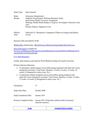 Study Type: Interventional
Study
Design:
Allocation: Randomized
Endpoint Classification: Pharmacodynamics Study
Intervention Model: Crossover Assignment
Masking: Double Blind (Subject, Caregiver, Investigator, Outcomes Asse
ssor)
Primary Purpose: Supportive Care
Official
Title:
Nebivolol Vs. Metoprolol: Comparative Effects on Fatigue and Quality
of Life
Resource links provided by NLM:
MedlinePlus related topics: Blood Pressure MedicinesFatigueHigh Blood Pressure
Drug Information available for:
Succinic acidMetoprololMetoprolol tartrateMetoprolol succinateNebivololMetoprolol fu
marateNebivolol Hydrochloride
U.S. FDA Resources
Further study details as provided by Weill Medical College of Cornell University:
Primary Outcome Measures:
To determine whether fatigue scores differ during treatment with nebivolol versus
metoprolol succinate [ Time Frame: Baseline, 4 weeks, 8 weeks, 12 weeks, 16
weeks ] [ Designated as safety issue: No ]
To determine whether treadmill exercise time differs during treatment with
nebivolol versus metoprolol succinate [ Time Frame: Baseline, 4 weeks, 8 weeks,
12 weeks, 16 weeks ] [ Designated as safety issue: No ]
Enrollment: 37
Study Start Date: October 2009
Study Completion Date: January 2011
Primary Completion Date: January 2011 (Final data collection date for primary
outcome measure)
Arms Assigned Interventions
 