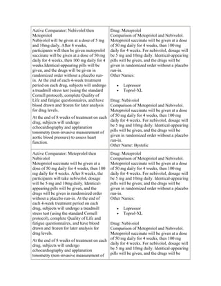 Active Comparator: Nebivolol then
Metoprolol
Nebivolol will be given at a dose of 5 mg
and 10mg daily. After 8 weeks,
participants will then be given metoprolol
succinate will be given at a dose of 50 mg
daily for 4 weeks, then 100 mg daily for 4
weeks.Identical-appearing pills will be
given, and the drugs will be given in
randomized order without a placebo run-
in. At the end of each 4-week treatment
period on each drug, subjects will undergo
a treadmill stress test (using the standard
Cornell protocol), complete Quality of
Life and fatigue questionnaires, and have
blood drawn and frozen for later analysis
for drug levels.
At the end of 8 weeks of treatment on each
drug, subjects will undergo
echocardiography and applanation
tonometry (non-invasive measurement of
aortic blood pressure) to assess heart
function.
Drug: Metoprolol
Comparison of Metoprolol and Nebivolol.
Metoprolol succinate will be given at a dose
of 50 mg daily for 4 weeks, then 100 mg
daily for 4 weeks. For nebivolol, dosage will
be 5 mg and 10mg daily. Identical-appearing
pills will be given, and the drugs will be
given in randomized order without a placebo
run-in.
Other Names:
Lopressor
Toprol-XL
Drug: Nebivolol
Comparison of Metoprolol and Nebivolol.
Metoprolol succinate will be given at a dose
of 50 mg daily for 4 weeks, then 100 mg
daily for 4 weeks. For nebivolol, dosage will
be 5 mg and 10mg daily. Identical-appearing
pills will be given, and the drugs will be
given in randomized order without a placebo
run-in.
Other Name: Bystolic
Active Comparator: Metoprolol then
Nebivolol
Metoprolol succinate will be given at a
dose of 50 mg daily for 4 weeks, then 100
mg daily for 4 weeks. After 8 weeks, the
participants will take nebivolol, dosage
will be 5 mg and 10mg daily. Identical-
appearing pills will be given, and the
drugs will be given in randomized order
without a placebo run-in. At the end of
each 4-week treatment period on each
drug, subjects will undergo a treadmill
stress test (using the standard Cornell
protocol), complete Quality of Life and
fatigue questionnaires, and have blood
drawn and frozen for later analysis for
drug levels.
At the end of 8 weeks of treatment on each
drug, subjects will undergo
echocardiography and applanation
tonometry (non-invasive measurement of
Drug: Metoprolol
Comparison of Metoprolol and Nebivolol.
Metoprolol succinate will be given at a dose
of 50 mg daily for 4 weeks, then 100 mg
daily for 4 weeks. For nebivolol, dosage will
be 5 mg and 10mg daily. Identical-appearing
pills will be given, and the drugs will be
given in randomized order without a placebo
run-in.
Other Names:
Lopressor
Toprol-XL
Drug: Nebivolol
Comparison of Metoprolol and Nebivolol.
Metoprolol succinate will be given at a dose
of 50 mg daily for 4 weeks, then 100 mg
daily for 4 weeks. For nebivolol, dosage will
be 5 mg and 10mg daily. Identical-appearing
pills will be given, and the drugs will be
 