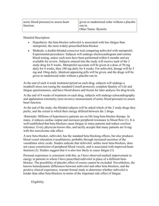 aortic blood pressure) to assess heart
function.
given in randomized order without a placebo
run-in.
Other Name: Bystolic
Detailed Description:
Hypothesis: the beta-blocker nebivolol is associated with less fatigue than
metoprolol, the most widely-prescribed beta-blocker
Methods: a double-blinded crossover trial comparing nebivolol with metoprolol.
Experimental procedures: Subjects will undergo electrocardiogram and routine
blood testing, unless such tests have been performed within 6 months and are
available for review. Subjects entered into the study will receive each of the 2
study drug for 8 weeks. Metoprolol succinate will be given at a dose of 50 mg
daily for 4 weeks, then 100 mg daily for 4 weeks. For nebivolol, dosage will be 5
mg and 10mg daily. Identical-appearing pills will be given, and the drugs will be
given in randomized order without a placebo run-in.
At the end of each 4-week treatment period on each drug, subjects will undergo a
treadmill stress test (using the standard Cornell protocol), complete Quality of Life and
fatigue questionnaires, and have blood drawn and frozen for later analysis for drug levels.
At the end of 8 weeks of treatment on each drug, subjects will undergo echocardiography
and applanation tonometry (non-invasive measurement of aortic blood pressure) to assess
heart function.
At the end of the study, the blinded subjects will be asked which of the 2 study drugs they
prefer, and the extent to which their energy differed between the 2 drugs.
-Rationale: Millions of hypertensive patients are on life-long beta-blocker therapy. In
many, it reduces cardiac output and increases peripheral resistance to blood flow (1). It is
well-established that beta-blockers cause fatigue in many patients and reduce exertion
tolerance. Every physician knows this, and tacitly accepts that many patients are living
with this unwelcome side effect.
A new beta-blocker, nebivolol, has the standard beta-blocking effects, but also produces
blood vessel relaxation (vasodilation), probably through increased secretion of the
vasodilator nitric oxide. Studies indicate that nebivolol, unlike most beta-blockers, does
not cause constriction of peripheral blood vessels, and is associated with improved heart
function (2). Studies suggest that it is also less likely to cause fatigue (3).
Personal experience is consistent with this, as I have observed marked improvement in
energy in patients in whom I have prescribed nebivolol in place of a different beta-
blocker. The possibility of placebo effect of course cannot be excluded. Nevertheless, the
known hemodynamic differences between nebivolol and other beta-blockers, and the
positive clinical experience, warrant formal study to determine whether nebivolol is
kinder than other beta-blockers in terms of the important side effect of fatigue.
Eligibility
 