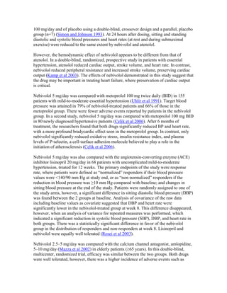 100 mg/day and of placebo using a double-blind, crossover design and a parallel, placebo
group (n=7) (Simon and Johnson 1993). At 24 hours after dosing, sitting and standing
diastolic and systolic blood pressures and heart rates (at rest and during submaximal
exercise) were reduced to the same extent by nebivolol and atenolol.
However, the hemodynamic effect of nebivolol appears to be different from that of
atenolol. In a double-blind, randomized, prospective study in patients with essential
hypertension, atenolol reduced cardiac output, stroke volume, and heart rate. In contrast,
nebivolol reduced peripheral resistance and increased stroke volume, preserving cardiac
output (Kamp et al 2003). The effects of nebivolol demonstrated in this study suggest that
the drug may be important in treating heart failure, where preservation of cardiac output
is critical.
Nebivolol 5 mg/day was compared with metoprolol 100 mg twice daily (BID) in 155
patients with mild-to-moderate essential hypertension (Uhlir et al 1991). Target blood
pressure was attained in 79% of nebivolol-treated patients and 66% of those in the
metoprolol group. There were fewer adverse events reported by patients in the nebivolol
group. In a second study, nebivolol 5 mg/day was compared with metoprolol 100 mg BID
in 80 newly diagnosed hypertensive patients (Celik et al 2006). After 6 months of
treatment, the researchers found that both drugs significantly reduced BP and heart rate,
with a more profound bradycardic effect seen in the metoprolol group. In contrast, only
nebivolol significantly reduced oxidative stress, insulin resistance index, and plasma
levels of P-selectin, a cell-surface adhesion molecule believed to play a role in the
initiation of atherosclerosis (Celik et al 2006).
Nebivolol 5 mg/day was also compared with the angiotensin-converting enzyme (ACE)
inhibitor lisinopril 20 mg/day in 68 patients with uncomplicated mild-to-moderate
hypertension, treated for 12 weeks. The primary endpoints of the study were response
rate, where patients were defined as “normalized” responders if their blood pressure
values were <140/90 mm Hg at study end, or as “non-normalized” responders if the
reduction in blood pressure was ≥10 mm Hg compared with baseline; and changes in
sitting blood pressure at the end of the study. Patients were randomly assigned to one of
the study arms, however, a significant difference in sitting diastolic blood pressure (DBP)
was found between the 2 groups at baseline. Analysis of covariance of the raw data
including baseline values as covariate suggested that DBP and heart rate were
significantly lower in the nebivolol-treated group at week 8. This difference disappeared,
however, when an analysis of variance for repeated measures was performed, which
indicated a significant reduction in systolic blood pressure (SBP), DBP, and heart rate in
both groups. There was a statistically significant difference in favor of the nebivolol
group in the distribution of responders and non-responders at week 8. Lisinopril and
nebivolol were equally well tolerated (Rosei et al 2003).
Nebivolol 2.5–5 mg/day was compared with the calcium channel antagonist, amlopidine,
5–10 mg/day (Mazza et al 2002) in elderly patients (≥65 years). In this double-blind,
multicenter, randomized trial, efficacy was similar between the two groups. Both drugs
were well tolerated, however, there was a higher incidence of adverse events such as
 