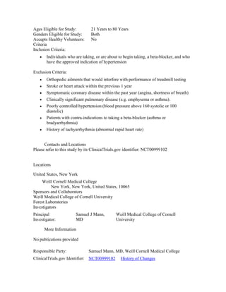 Ages Eligible for Study: 21 Years to 80 Years
Genders Eligible for Study: Both
Accepts Healthy Volunteers: No
Criteria
Inclusion Criteria:
Individuals who are taking, or are about to begin taking, a beta-blocker, and who
have the approved indication of hypertension
Exclusion Criteria:
Orthopedic ailments that would interfere with performance of treadmill testing
Stroke or heart attack within the previous 1 year
Symptomatic coronary disease within the past year (angina, shortness of breath)
Clinically significant pulmonary disease (e.g. emphysema or asthma).
Poorly controlled hypertension (blood pressure above 160 systolic or 100
diastolic)
Patients with contra-indications to taking a beta-blocker (asthma or
bradyarrhythmia)
History of tachyarrhythmia (abnormal rapid heart rate)
Contacts and Locations
Please refer to this study by its ClinicalTrials.gov identifier: NCT00999102
Locations
United States, New York
Weill Cornell Medical College
New York, New York, United States, 10065
Sponsors and Collaborators
Weill Medical College of Cornell University
Forest Laboratories
Investigators
Principal
Investigator:
Samuel J Mann,
MD
Weill Medical College of Cornell
University
More Information
No publications provided
Responsible Party: Samuel Mann, MD, Weill Cornell Medical College
ClinicalTrials.gov Identifier: NCT00999102 History of Changes
 