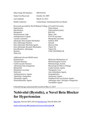 Other Study ID Numbers: 0901010162
Study First Received: October 20, 2009
Last Updated: March 16, 2012
Health Authority: United States: Institutional Review Board
Keywords provided by Weill Medical College of Cornell University:
hypertension
beta blockers
Metoprolol
blood pressure, high
antihypertensive agents
vascular resistance
adrenergic beta-receptor blockaders
beta-Adrenergic blockers
beta-Adrenergic Blocking Agents
beta-Adrenergic Receptor Blockaders
beta-Blockers, Adrenergic
Bystolic
Nebivolol
Nebivololum
Nebivololum [Latin]
R65,824
Beloc- Zok
H 93/26 succinate
Metoprolol succinate
Seloken ZOC
Selozok
Spesicor Dos
Toprol XL
Toprol-XL
UNII-TH25PD4CCB
Additional relevant MeSH terms:
Hypertension
Vascular Diseases
Cardiovascular Diseases
Adrenergic beta-Antagonists
Metoprolol
Metoprolol succinate
Nebivolol
Antihypertensive Agents
Adrenergic Antagonists
Adrenergic Agents
Neurotransmitter Agents
Molecular Mechanisms of
Pharmacological Action
Pharmacologic Actions
Physiological Effects of Drugs
Cardiovascular Agents
Therapeutic Uses
Anti-Arrhythmia Agents
Sympatholytics
Autonomic Agents
Peripheral Nervous System Agents
Adrenergic beta-1 Receptor Antagonists
Vasodilator Agents
ClinicalTrials.gov processed this record on May 12, 2013
Nebivolol (Bystolic), a Novel Beta Blocker
for Hypertension
Olga Hilas, PharmD, BCPS, CGP and Danielle Ezzo, PharmD, BCPS, CGP
Author information ►Copyright and License information ►
 