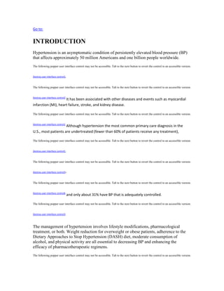 Go to:
INTRODUCTION
Hypertension is an asymptomatic condition of persistently elevated blood pressure (BP)
that affects approximately 50 million Americans and one billion people worldwide.
The following popper user interface control may not be accessible. Tab to the next button to revert the control to an accessible version.
Destroy user interface control1,
The following popper user interface control may not be accessible. Tab to the next button to revert the control to an accessible version.
Destroy user interface control2
It has been associated with other diseases and events such as myocardial
infarction (MI), heart failure, stroke, and kidney disease.
The following popper user interface control may not be accessible. Tab to the next button to revert the control to an accessible version.
Destroy user interface control1
Although hypertension the most common primary care diagnosis in the
U.S., most patients are undertreated (fewer than 60% of patients receive any treatment),
The following popper user interface control may not be accessible. Tab to the next button to revert the control to an accessible version.
Destroy user interface control1,
The following popper user interface control may not be accessible. Tab to the next button to revert the control to an accessible version.
Destroy user interface control3–
The following popper user interface control may not be accessible. Tab to the next button to revert the control to an accessible version.
Destroy user interface control6
and only about 31% have BP that is adequately controlled.
The following popper user interface control may not be accessible. Tab to the next button to revert the control to an accessible version.
Destroy user interface control3
The management of hypertension involves lifestyle modifications, pharmacological
treatment, or both. Weight reduction for overweight or obese patients, adherence to the
Dietary Approaches to Stop Hypertension (DASH) diet, moderate consumption of
alcohol, and physical activity are all essential to decreasing BP and enhancing the
efficacy of pharmacotherapeutic regimens.
The following popper user interface control may not be accessible. Tab to the next button to revert the control to an accessible version.
 