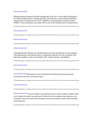 Destroy user interface control1
Pharmacological treatment includes management with one or more agents belonging to
the following drug classes: thiazide diuretics, beta blockers, calcium-channel blockers,
angiotensin-converting enzyme (ACE)–inhibitors, and angiotensin receptor blockers
(ARBs). These medications can reduce BP as well as the complications of hypertension.
The following popper user interface control may not be accessible. Tab to the next button to revert the control to an accessible version.
Destroy user interface control1,
The following popper user interface control may not be accessible. Tab to the next button to revert the control to an accessible version.
Destroy user interface control2,
The following popper user interface control may not be accessible. Tab to the next button to revert the control to an accessible version.
Destroy user interface control7
Although thiazide diuretics are recommended as the first-line therapy for most patients
with hypertension, beta blockers have a compelling indication for use in patients with
high-risk conditions such as heart failure, MI, coronary disease, and diabetes.
The following popper user interface control may not be accessible. Tab to the next button to revert the control to an accessible version.
Destroy user interface control1,
The following popper user interface control may not be accessible. Tab to the next button to revert the control to an accessible version.
Destroy user interface control8
Beta blockers exert antihypertensive effects by reducing myocardial
contractility, heart rate, and cardiac output.
The following popper user interface control may not be accessible. Tab to the next button to revert the control to an accessible version.
Destroy user interface control9,
The following popper user interface control may not be accessible. Tab to the next button to revert the control to an accessible version.
Destroy user interface control10
Central inhibition of sympathetic nervous system outflow, inhibition of the
renin–angiotensin system by reducing renin release from the juxtaglomerular apparatus, and
resetting or altered sensitivity of baroreceptors may also contribute to the BP-lowering effects
of this drug class.
The following popper user interface control may not be accessible. Tab to the next button to revert the control to an accessible version.
 