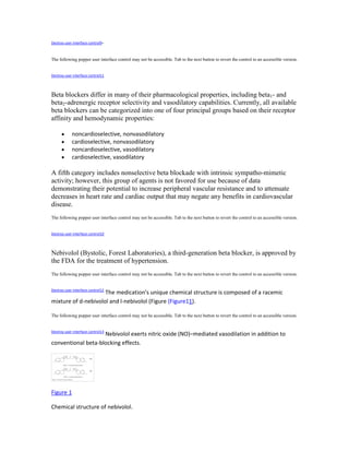 Destroy user interface control9–
The following popper user interface control may not be accessible. Tab to the next button to revert the control to an accessible version.
Destroy user interface control11
Beta blockers differ in many of their pharmacological properties, including beta1- and
beta2-adrenergic receptor selectivity and vasodilatory capabilities. Currently, all available
beta blockers can be categorized into one of four principal groups based on their receptor
affinity and hemodynamic properties:
noncardioselective, nonvasodilatory
cardioselective, nonvasodilatory
noncardioselective, vasodilatory
cardioselective, vasodilatory
A fifth category includes nonselective beta blockade with intrinsic sympatho-mimetic
activity; however, this group of agents is not favored for use because of data
demonstrating their potential to increase peripheral vascular resistance and to attenuate
decreases in heart rate and cardiac output that may negate any benefits in cardiovascular
disease.
The following popper user interface control may not be accessible. Tab to the next button to revert the control to an accessible version.
Destroy user interface control10
Nebivolol (Bystolic, Forest Laboratories), a third-generation beta blocker, is approved by
the FDA for the treatment of hypertension.
The following popper user interface control may not be accessible. Tab to the next button to revert the control to an accessible version.
Destroy user interface control12
The medication’s unique chemical structure is composed of a racemic
mixture of d-nebivolol and l-nebivolol (Figure (Figure11).
The following popper user interface control may not be accessible. Tab to the next button to revert the control to an accessible version.
Destroy user interface control13
Nebivolol exerts nitric oxide (NO)–mediated vasodilation in addition to
conventional beta-blocking effects.
Figure 1
Chemical structure of nebivolol.
 