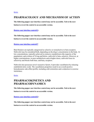 Go to:
PHARMACOLOGY AND MECHANISM OF ACTION
The following popper user interface control may not be accessible. Tab to the next
button to revert the control to an accessible version.
Destroy user interface control13–
The following popper user interface control may not be accessible. Tab to the next
button to revert the control to an accessible version.
Destroy user interface control17
Beta blockers are typically categorized as selective or nonselective to beta receptors.
Nebivolol may be considered both, depending on the drug’s concentration in the body. At
low concentrations, typically achieved in extensive metabolizers (the majority of the
population), and at doses of 10 mg and below, nebivolol is beta1-selective. However, at
higher concentrations, in poor metabolizers and at higher doses, nebivolol loses its
selectivity and blocks both beta1 and beta2 receptors.
Nebivolol also possesses novel vasoactive factors. It provides vasodilation by releasing
endothelial nitric oxide. The vasodilation properties result in an overall positive
hemodynamic side-effect profile, including cold extremities and a reduction in exercise
intolerance.
Go to:
PHARMACOKINETICS AND
PHARMACODYNAMICS
The following popper user interface control may not be accessible. Tab to the next
button to revert the control to an accessible version.
Destroy user interface control13–
The following popper user interface control may not be accessible. Tab to the next
button to revert the control to an accessible version.
 