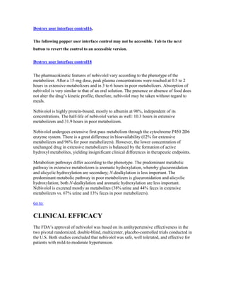 Destroy user interface control16,
The following popper user interface control may not be accessible. Tab to the next
button to revert the control to an accessible version.
Destroy user interface control18
The pharmacokinetic features of nebivolol vary according to the phenotype of the
metabolizer. After a 15-mg dose, peak plasma concentrations were reached at 0.5 to 2
hours in extensive metabolizers and in 3 to 6 hours in poor metabolizers. Absorption of
nebivolol is very similar to that of an oral solution. The presence or absence of food does
not alter the drug’s kinetic profile; therefore, nebivolol may be taken without regard to
meals.
Nebivolol is highly protein-bound, mostly to albumin at 98%, independent of its
concentrations. The half-life of nebivolol varies as well: 10.3 hours in extensive
metabolizers and 31.9 hours in poor metabolizers.
Nebivolol undergoes extensive first-pass metabolism through the cytochrome P450 2D6
enzyme system. There is a great difference in bioavailability (12% for extensive
metabolizers and 96% for poor metabolizers). However, the lower concentration of
unchanged drug in extensive metabolizers is balanced by the formation of active
hydroxyl metabolites, yielding insignificant clinical differences in therapeutic endpoints.
Metabolism pathways differ according to the phenotype. The predominant metabolic
pathway in extensive metabolizers is aromatic hydroxylation, whereby glucuronidation
and alicyclic hydroxylation are secondary; N-dealkylation is less important. The
predominant metabolic pathway in poor metabolizers is glucuronidation and alicyclic
hydroxylation; both N-dealkylation and aromatic hydroxylation are less important.
Nebivolol is excreted mostly as metabolites (38% urine and 44% feces in extensive
metabolizers vs. 67% urine and 13% feces in poor metabolizers).
Go to:
CLINICAL EFFICACY
The FDA’s approval of nebivolol was based on its antihypertensive effectiveness in the
two pivotal randomized, double-blind, multicenter, placebo-controlled trials conducted in
the U.S. Both studies concluded that nebivolol was safe, well tolerated, and effective for
patients with mild-to-moderate hypertension.
 