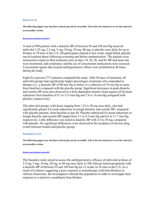 Weiss et al.
The following popper user interface control may not be accessible. Tab to the next button to revert the control to
an accessible version.
Destroy user interface control19
A total of 909 patients with a diastolic BP of between 95 and 109 mm Hg received
nebivolol 1.25 mg, 2.5 mg, 5 mg, 10 mg, 20 mg, 40 mg, or placebo once daily for up to
84 days in 70 sites in the U.S. All participants entered a four-week, single-blind, placebo
run-in/washout phase following screening and before randomization. The patients were
instructed to return to their treatment sites on days 14, 28, 56, and 84. BP and heart rate
were monitored, and compliance and the use of concomitant medications were assessed.
Concomitant agents that exerted antihypertensive effects were prohibited at all times
during the study.
Eight-five percent (777 patients) completed the study. After 84 days of treatment, all
nebivolol groups had significantly higher percentages of patients who responded to
therapy (i.e., a diastolic BP of 90 mm Hg or below or a reduction of 10 mm Hg or more
from baseline) compared with the placebo group. Significant decreases in peak diastolic
and systolic BP were also observed in a dose-dependent manner (least-squares [LS] mean
reductions from baseline of 9.1 to 13.9 mm Hg and 7.6 to 14 mm Hg compared with
placebo, respectively).
The nebivolol groups, with doses ranging from 1.25 to 20 mg once daily, also had
significantly greater LS mean reductions in trough diastolic and systolic BP, compared
with placebo patients, from baseline to day 84. Placebo-subtracted LS mean reductions in
trough diastolic and systolic BP ranged from 5.1 to 8.3 mm Hg and 6.6 to 11.7 mm Hg,
respectively. Little difference was noted in diastolic BP with 2.5 to 20 mg, compared
with placebo. No significant differences were observed in the incidence of adverse drug
events between treated and placebo groups.
Saunders et al.
The following popper user interface control may not be accessible. Tab to the next button to revert the control to
an accessible version.
Destroy user interface control20
The Saunders study aimed to assess the antihypertensive efficacy of nebivolol at doses of
2.5 mg, 5 mg, 10 mg, 20 mg, or 40 mg once daily in 300 African-American patients with
a diastolic BP of between 95 and 109 mm Hg for 12 weeks in 38 sites in the U.S. As a
result of evidence suggesting a poor response to monotherapy with beta-blockers in
African-Americans, the investigators selected this population in order to investigate their
response to a selective vasodilatory beta blocker.
 