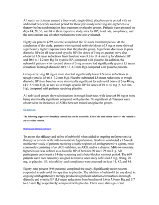 All study participants entered a four-week, single-blind, placebo run-in period with an
additional two-week washout period for those previously receiving anti-hypertensive
therapy before randomization into treatment or placebo groups. Patients were assessed on
days 14, 28, 56, and 84 at their respective study sites for BP; heart rate, compliance, and
the concomitant use of other medications were also evaluated.
Eighty-six percent (259 patients) completed the 12-week treatment period. At the
conclusion of the study, patients who received nebivolol doses of 5 mg or more showed
significantly higher response rates than the placebo group. Significant decreases in peak
diastolic BP (for all doses) and systolic BP (for doses of 5 mg or greater) were also
observed. LS mean reductions from baseline were 8.6 to 11.4 mm Hg for diastolic BP
and 10.6 to 12.2 mm Hg for systolic BP, compared with placebo. In addition, the
nebivolol patients who received doses of 5 mg or more had significantly greater LS mean
reductions in trough diastolic BP (7.7–8.3 mm Hg) compared with placebo patients.
Groups receiving 10 mg or more also had significantly lower LS mean reductions in
trough systolic BP (6.4–7.2 mm Hg). Placebo-subtracted LS mean reductions in trough
diastolic BP from baseline were statistically significant for nebivolol doses of 5 to 40 mg
(4.9–5.5 mm Hg), as well as in trough systolic BP for doses of 10 to 40 mg (6–6.8 mm
Hg), compared with patients receiving placebo.
All nebivolol groups showed reductions in trough heart rate, with doses of 10 mg or more
being statistically significant compared with placebo. No significant differences were
observed in the incidence of ADEs between treated and placebo groups.
Gradman
The following popper user interface control may not be accessible. Tab to the next button to revert the control to
an accessible version.
Destroy user interface control21
To assess the efficacy and safety of nebivolol when added to ongoing antihypertensive
therapy in patients with mild-to-moderate hypertension, Gradman conducted a 12-week
multicenter study of patients receiving a stable regimen of antihypertensive agents, most
commonly consisting of an ACE-inhibitor, an ARB, and/or a diuretic. Mild-to-moderate
hypertension was defined as a diastolic BP of between 90 and 109 mm Hg. All
participants underwent a 14-day screening and a beta-blocker washout period. The 669
patients were then randomly assigned to receive once-daily nebivolol 5 mg, 10 mg, 20
mg, or placebo. BP, tolerability, and compliance were assessed on days 14, 42, and 84.
Eighty-nine percent (598 patients) completed the study. Significantly more patients
responded to nebivolol therapy than to placebo. The addition of nebivolol (at any dose) to
ongoing antihypertensive therapy produced significant additional reductions in trough
diastolic and systolic BP (LS mean reductions from baseline of 6.6 to 7.9 mm Hg and 5.7
to 6.3 mm Hg, respectively) compared with placebo. There were also significant
 