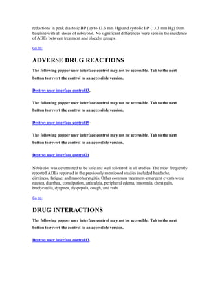 reductions in peak diastolic BP (up to 13.6 mm Hg) and systolic BP (13.3 mm Hg) from
baseline with all doses of nebivolol. No significant differences were seen in the incidence
of ADEs between treatment and placebo groups.
Go to:
ADVERSE DRUG REACTIONS
The following popper user interface control may not be accessible. Tab to the next
button to revert the control to an accessible version.
Destroy user interface control13,
The following popper user interface control may not be accessible. Tab to the next
button to revert the control to an accessible version.
Destroy user interface control19–
The following popper user interface control may not be accessible. Tab to the next
button to revert the control to an accessible version.
Destroy user interface control21
Nebivolol was determined to be safe and well tolerated in all studies. The most frequently
reported ADEs reported in the previously mentioned studies included headache,
dizziness, fatigue, and nasopharyngitis. Other common treatment-emergent events were
nausea, diarrhea, constipation, arthralgia, peripheral edema, insomnia, chest pain,
bradycardia, dyspnea, dyspepsia, cough, and rash.
Go to:
DRUG INTERACTIONS
The following popper user interface control may not be accessible. Tab to the next
button to revert the control to an accessible version.
Destroy user interface control13,
 