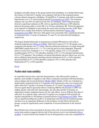 headache and ankle edema in the group treated with amlodipine. In a double-blind study,
the efficacy of nebivolol 5 mg/day was compared with that of the sustained-release
calcium channel antagonist, nifedipine, 20 mg/BID in 51 patients with mild-to-moderate
hypertension over a 12 week-treatment period (Lacourcière et al 1992). The treatment
response rate was 69% for nebivolol and 59% for nifedipine. Both treatment groups
showed a significant reduction in BP, with no significant difference in BP reduction
between the groups either in clinic BP or in 24-hour ambulatory BP. Nebivolol appeared
to be superior to nifedipine in preventing the usual early morning increase in BP. Beta-
blockers have usually been found to increase plasma cholesterol (Ames 1986;
Lacourcière et al 1990). However, both agents were associated with a significant decrease
in cholesterol after 12 weeks of treatment, 5% and 3%, for nebivolol and nifedipine,
respectively.
The largest double-blind study in hypertension included 909 patients with mild-to-
moderate hypertension (Weiss et al 2005). Nebivolol in doses of 1.25–40 mg/day were
compared with placebo over 12 weeks. Placebo-subtracted reductions in trough sitting BP
(SBP/DBP) ranged from 6.6/5.1–11.7/8.3 mm Hg and were dose dependent. Reported
adverse events were: headache (7.1 vs 7.4% placebo, fatigue (3.6 vs 2.5% placebo,
nasopharyngitis (2.9% vs 7.4% placebo), diarrhea (2.8% vs 2.5% placebo) and dizziness
(2.8 vs 3.7% placebo). The incidence of typical beta-blocker adverse effects was very low
and no different from placebo including erectile dysfunction (0.2% vs 0.0% placebo),
decreased libido (0.1% vs 0.0% placebo), dyspnea (1.0% vs 0.0% placebo) and
bradycardia (0.7% vs 0.0% placebo).
Go to:
Nebivolol tolerability
In controlled clinical trials, nebivolol demonstrates a side effect profile similar to
placebo, most notably in regards to side effects commonly associated with beta-blockers,
such as fatigue and sexual dysfunction (Weber 2005). Quality of life was evaluated in a
double-blind, randomized trial of 314 patients with hypertension who were treated with
either nebivolol 5 mg/day or losartan 50 mg/day for 12 weeks (Van Bortel et al 2005).
The two agents had an equivalent effect in reducing SBP but the decrease in DBP was
slightly greater with nebivolol. Interestingly, the side effect profile of losartan, an
angiotensin receptor antagonist known for few side effects, was no different than that of
nebivolol. In a separate study, nebivolol (5 mg/day) was compared with atenolol (50
mg/day) and placebo in 364 patients in general practice (Van Nueten et al 1998). There
was no significant difference in BP or in sitting heart rate between the treatment groups,
and there was no significant difference in the incidence of side effects between the
groups, except for significantly more complaints of sexual dysfunction in the atenolol
group.
Beta-blockers have been associated in the past with a risk of sexual dysfunction, however
recent meta-analysis suggests that the risk of this adverse event is not substantial (Ko et
al 2002). A recent clinical trial studied 29 out of 44 hypertensive men who complained of
 