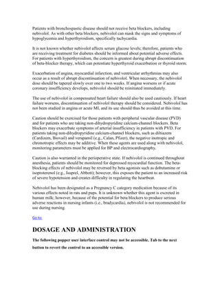 Patients with bronchospastic disease should not receive beta blockers, including
nebivolol. As with other beta blockers, nebivolol can mask the signs and symptoms of
hypoglycemia and hyperthyroidism, specifically tachycardia.
It is not known whether nebivolol affects serum glucose levels; therefore, patients who
are receiving treatment for diabetes should be informed about potential adverse effects.
For patients with hyperthyroidism, the concern is greatest during abrupt discontinuation
of beta-blocker therapy, which can potentiate hyperthyroid exacerbation or thyroid storm.
Exacerbation of angina, myocardial infarction, and ventricular arrhythmias may also
occur as a result of abrupt discontinuation of nebivolol. When necessary, the nebivolol
dose should be tapered slowly over one to two weeks. If angina worsens or if acute
coronary insufficiency develops, nebivolol should be reinitiated immediately.
The use of nebivolol in compensated heart failure should also be used cautiously. If heart
failure worsens, discontinuation of nebivolol therapy should be considered. Nebivolol has
not been studied in angina or acute MI, and its use should thus be avoided at this time.
Caution should be exercised for those patients with peripheral vascular disease (PVD)
and for patients who are taking non-dihydropyridine calcium-channel blockers. Beta
blockers may exacerbate symptoms of arterial insufficiency in patients with PVD. For
patients taking non-dihydropyridine calcium-channel blockers, such as diltiazem
(Cardizem, Biovail) and verapamil (e.g., Calan, Pfizer), the negative inotropic and
chronotropic effects may be additive. When these agents are used along with nebivolol,
monitoring parameters must be applied for BP and electrocardiography.
Caution is also warranted in the perioperative state. If nebivolol is continued throughout
anesthesia, patients should be monitored for depressed myocardial function. The beta-
blocking effects of nebivolol may be reversed by beta agonists such as dobutamine or
isoproterenol (e.g., Isuprel, Abbott); however, this exposes the patient to an increased risk
of severe hypotension and creates difficulty in regulating the heartbeat.
Nebivolol has been designated as a Pregnancy C category medication because of its
various effects noted in rats and pups. It is unknown whether this agent is excreted in
human milk; however, because of the potential for beta blockers to produce serious
adverse reactions in nursing infants (i.e., bradycardia), nebivolol is not recommended for
use during nursing.
Go to:
DOSAGE AND ADMINISTRATION
The following popper user interface control may not be accessible. Tab to the next
button to revert the control to an accessible version.
 