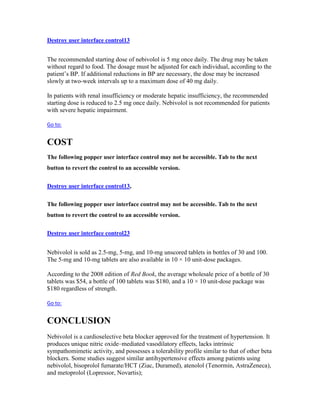 Destroy user interface control13
The recommended starting dose of nebivolol is 5 mg once daily. The drug may be taken
without regard to food. The dosage must be adjusted for each individual, according to the
patient’s BP. If additional reductions in BP are necessary, the dose may be increased
slowly at two-week intervals up to a maximum dose of 40 mg daily.
In patients with renal insufficiency or moderate hepatic insufficiency, the recommended
starting dose is reduced to 2.5 mg once daily. Nebivolol is not recommended for patients
with severe hepatic impairment.
Go to:
COST
The following popper user interface control may not be accessible. Tab to the next
button to revert the control to an accessible version.
Destroy user interface control13,
The following popper user interface control may not be accessible. Tab to the next
button to revert the control to an accessible version.
Destroy user interface control23
Nebivolol is sold as 2.5-mg, 5-mg, and 10-mg unscored tablets in bottles of 30 and 100.
The 5-mg and 10-mg tablets are also available in 10 × 10 unit-dose packages.
According to the 2008 edition of Red Book, the average wholesale price of a bottle of 30
tablets was $54, a bottle of 100 tablets was $180, and a 10 × 10 unit-dose package was
$180 regardless of strength.
Go to:
CONCLUSION
Nebivolol is a cardioselective beta blocker approved for the treatment of hypertension. It
produces unique nitric oxide–mediated vasodilatory effects, lacks intrinsic
sympathomimetic activity, and possesses a tolerability profile similar to that of other beta
blockers. Some studies suggest similar antihypertensive effects among patients using
nebivolol, bisoprolol fumarate/HCT (Ziac, Duramed), atenolol (Tenormin, AstraZeneca),
and metoprolol (Lopressor, Novartis);
 