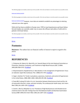 The following popper user interface control may not be accessible. Tab to the next button to revert the control to an accessible version.
Destroy user interface control24–
The following popper user interface control may not be accessible. Tab to the next button to revert the control to an accessible version.
Destroy user interface control26
however, more data are needed to establish any advantages to selecting
nebivolol over other agents.
Nebivolol has been available in Europe since 1999 to treat hypertension and heart failure.
Several studies are currently under way to assess the efficacy and safety of nebivolol in
patients with heart failure.
The following popper user interface control may not be accessible. Tab to the next button to revert the control to an accessible version.
Destroy user interface control27
Go to:
Footnotes
Disclosure: The authors have no financial conflict of interest to report in regard to this
article.
Go to:
REFERENCES
1. Chobanian AV, Baksris GL, Black HR, et al. Seventh Report of the Joint National Committee on
Prevention, Detection, Evaluation, and Treatment of High Blood Pressure (JNC 7) JAMA.
2003;289:2560–2572. [PubMed]
2. Wojciechowski D, Papademetriou V. Beta-blockers in the management of hypertension: Focus
on nebivolol. Expert Rev Cardiovasc Ther. 2008;6:471–479. [PubMed]
3. Hajjar I, Kotchen TA. Trends in prevalence, awareness, treatment, and control of hypertension
in the United States, 1988–2000. JAMA. 2003;290:199–206. [PubMed]
4. Psaty BM, Furberg CD, Kuller LH, et al. Association between blood pressure level and the risk
of myocardial infarction, stroke, and total mortality: The cardiovascular health study. Arch Intern
Med. 2001;161:1183–1192. [PubMed]
5. Coresh J, Wei GL, McQuillan G, et al. Prevalence of high blood pressure and elevated serum
creatinine level in the USA: Findings from the Third National Health and Nutrition Examination
Survey (1988–1994) Arch Intern Med. 2001;161:1207–1216. [PubMed]
 