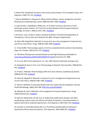 6. Wilson PW. Established risk factors and coronary artery disease: The Framingham Study. Am J
Hypertens. 1994;7:S7–S12. [PubMed]
7. Neal B, MacMahon S, Chapman N. Effects of ACE inhibitors, calcium antagonists, and other
blood pressure-lowering drugs. Lancet. 2000;356:1955–1964. [PubMed]
8. Lopez-Sendon J, Swedberg K, McMurray J, et al. Expert consensus document on beta-
adrenergic receptor blockers: The Task Force on Beta-Blockers of the European Society of
Cardiology. Eur Heart J. 2004;25:1341–1362. [PubMed]
9. Brunton L, Lazo J, Parker K, editors. Goodman & Gilman’s The Pharmacological Basis of
Therapeutics. 11th ed. New York: McGraw-Hill; 2006. Therapy of hypertension.
10. Moen MD, Wagstaff AJ. Nebivolol: A review of its use in the management of hypertension
and chronic heart failure. Drugs. 2006;66:1389–1409. [PubMed]
11. Prichard BNC. Pharmacologic aspects of intrinsic sympathomimetic activity in beta-blocking
drugs. Am J Cardiol. 1987;59:13F–17F. [PubMed]
12. FDA News FDA approves new beta blocker to treat high blood pressureAvailable at:
www.fda.gov/bbs/topics/NEWS/2007/NEW01757.htmlAccessed July 25, 2008.
13. St. Louis, MO: Forest Laboratories, Inc.; Dec, 2007. Bystolic (nebivolol), package insert.
14. Mangrella M, Rossi F, Fici F, et al. Pharmacology of nebivolol. Pharmacol Res. 1998;38:419–
431. [PubMed]
15. Prisant L. Nebivolol: Pharmacologic profile of an ultra-selective, vasodilatory β1-blocker.
2008;48:225–239. [PubMed]
16. Moen M, Wagstaff A. Nebivolol: A review of its use in management of hypertension and
chronic heart failure. 2006;66:1389–1409. [PubMed]
17. Weiss R. Nebivolol: A novel beta-blocker with nitric oxide-induced vasodilation. Vascular
Health Risk Manage. 2006;2:303–308. [PMC free article][PubMed]
18. McNeely W, Goa K. Nebivolol in the management of essential hypertension. Drugs.
1999;57(4):633–651. [PubMed]
19. Weiss RJ, Weber MA, Carr AA, et al. A randomized, double-blind, placebo-controlled,
parallel-group study to assess the efficacy and safety of nebivolol, a novel beta-blocker, in
patients with mild to moderate hypertension. J Clin Hypertens. 2007;9:667–676. [PubMed]
20. Saunders E, Smith WB, DeSalvo KB, et al. The efficacy and tolerability of nebivolol in
hypertensive African American patients. J Clin Hypertens. 2007;9:866–875. [PubMed]
 