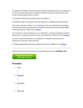 21. Gradman AH. Addition of the beta-blocker nebivolol to ongoing therapy in the management
of mild-to-moderate hypertension. Presented at the American Society of Hypertension 22nd
annual meeting; Chicago. May 19–22, 2007.
22. Cytochrome P450 drug interactions. Pharm Lett. 2006:1–5.
23. Red Book. 112th ed. Supplement Thomson Healthcare; Jul, 2008. Bystolic (nebivolol HCl)
24. Czuriga I, Riecansky I, Bodnar J, et al. Comparison of the new cardioselective beta-blocker
nebivolol with bisoprolol in hypertension: The NEbivolol, Bisoprolol multIcenter Study (NEBIS)
Cardiovasc Drugs Ther. 2003;17:257. [PubMed]
25. Van Nueten L, Taylor FR, Robertson JI, et al. Nebivolol vs. atenolol and placebo in essential
hypertension: A double-blind randomized trial. J Hum Hypertens. 1998;12:135–140. [PubMed]
26. Uhlir O, Fejfusa M, Havranek K, et al. Nebivolol vs. metoprolol in the treatment of
hypertension. Drug Invest. 1991;1:107–110.
27. Nebivolol (Bystolic) for hypertension. Med Lett Drugs Ther. 2008;50:17–19. [PubMed]
Articles from Pharmacy and Therapeutics are provided here courtesy of MediMedia, USA
Formats:
Article
|
PubReader
|
ePub (beta)
|
PDF (1.1M)
 