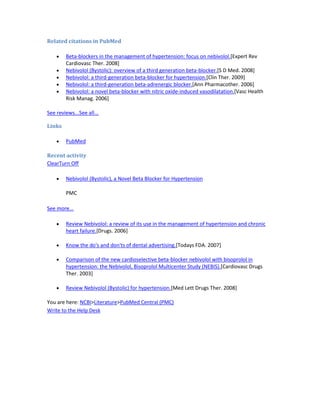 Related citations in PubMed
Beta-blockers in the management of hypertension: focus on nebivolol.[Expert Rev
Cardiovasc Ther. 2008]
Nebivolol (Bystolic): overview of a third generation beta-blocker.[S D Med. 2008]
Nebivolol: a third-generation beta-blocker for hypertension.[Clin Ther. 2009]
Nebivolol: a third-generation beta-adrenergic blocker.[Ann Pharmacother. 2006]
Nebivolol: a novel beta-blocker with nitric oxide-induced vasodilatation.[Vasc Health
Risk Manag. 2006]
See reviews...See all...
Links
PubMed
Recent activity
ClearTurn Off
Nebivolol (Bystolic), a Novel Beta Blocker for Hypertension
PMC
See more...
Review Nebivolol: a review of its use in the management of hypertension and chronic
heart failure.[Drugs. 2006]
Know the do's and don'ts of dental advertising.[Todays FDA. 2007]
Comparison of the new cardioselective beta-blocker nebivolol with bisoprolol in
hypertension: the Nebivolol, Bisoprolol Multicenter Study (NEBIS).[Cardiovasc Drugs
Ther. 2003]
Review Nebivolol (Bystolic) for hypertension.[Med Lett Drugs Ther. 2008]
You are here: NCBI>Literature>PubMed Central (PMC)
Write to the Help Desk
 