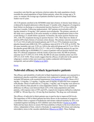 researchers note that this age inclusion criterion makes the study population closely
resemble the actual population of heart failure patients, where the average age is 76
years; in contrast, the average age of patients enrolled in previous, large heart failure
studies was 63 years.
All 2128 patients enrolled in the SENIORS study had a history of chronic heart failure, as
evidenced by hospital admission within the past 12 months with a diagnosis of congestive
heart failure on discharge or a documented ejection fraction of 35% or less within the
previous 6 months. Following randomization, 1067 patients received nebivolol 1.25
mg/day titrated to 10 mg/day; 1061 patients received placebo. The primary outcome of
the study was a composite of all-cause mortality or cardiac hospitalization (time to first
event) during a 21 month follow up period. At baseline, the mean ejection fraction was
36%, with 35% of patients having an ejection fraction >35%. More than two thirds of
patients (68%) had a history of coronary artery disease. The primary outcome occurred in
31.1% (n=332) of nebivolol-treated patients and 35.3% (n=375) of patients receiving
placebo (hazard ratio [HR] 0.86; 95% confidence interval [CI]: 0.74–0.99; p=0.039). The
all-cause mortality rate was 15.8% (n=169) in the nebivolol group and 18.1% (n=192) in
the placebo group (HR 0.88, 95% CI 0.71–1.08; p=0.21) Subgroup analysis by age less
than the median age in SENIORS (75.2 years) in patients with an ejection fraction less
than 35% allowed comparison with the results of previous trials; the HR for primary
outcome was 0.73 (95% CI, 0.56–0.96), the HR for all cause mortality alone was 0.62
(95% CI, 0.43–0.89). These results suggest that the efficacy of nebivolol in this patient
subgroup is similar to that seen in previous studies conducted with bisoprolol,
metoprolol, and carvedilol (Flather et al 2005).
Go to:
Nebivolol efficacy in black hypertensive patients
The efficacy and tolerability of nebivolol in black hypertensive patients was assessed in a
randomized, placebo-controlled, multicenter trial conducted in Europe and the US that
included 509 patients with essential hypertension (Van Neuten et al 1997). Doses of 0.5
mg/day, 1.0 mg/day, 2.5 mg/day, 5 mg/day and 10 mg/day of nebivolol were compared
with placebo. Doses of nebivolol at 2.5 mg/day, 5 mg/day, and 10 mg/day were shown to
be more effective than placebo in a dose-dependent manner. There was no significant
difference in efficacy seen between black (22% of the study population) and white
patients, with response rates of 58% and 62%, respectively (response defined as reduction
of DBP to <90 mm Hg or by ≥10 mm Hg from baseline). The drug was well tolerated.
The efficacy of nebivolol in black patients may in part be due to improved NO levels.
The importance of NO in black patients has been shown in the treatment of congestive
heart failure where a regimen of hydralazine and nitrates reduced mortality by 43% over
a standard regimen including an ACE inhibitor and a beta-blocker (Taylor et al 2004).
Nebivolol has been shown to restore NO bioavailability in blacks to the level observed in
whites, independent of beta1-selective blockade, by augmenting NO release and reducing
nitroxidative stress in the vascular endothelium (Mason et al 2005). These findings
 