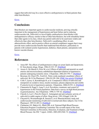 suggest that nebivolol may be a more effective antihypertensive in black patients than
older beta-blockers.
Go to:
Conclusions
Beta-blockers are important agents in cardiovascular medicine, proving critically
important in the management of hypertension and heart failure and in reducing
cardiovascular risk. Nebivolol is a novel highly cardioselective beta-blocker with
antihypertensive efficacy similar to that of other beta-blockers, but with tolerability better
than older agents in its class, which may permit nebivolol to be used more widely and
effectively than other beta-blockers. Nebivolol's vasodilating effect, its anti-
atherosclerotic effect, and its positive effects on arterial compliance suggest that it may
provide more cardiovascular benefits than traditional beta-blockers, particularly in
patients with isolated systolic hypertension, diabetics, black patients, and patients with
known vascular disease.
Go to:
References
1. Ames RP. The effects of antihypertensive drugs on serum lipids and lipoproteins.
II. Non-diuretic drugs. Drugs. 1986;32:335–57. [PubMed]
2. Arosio E, De Marchi S, Prior M, et al. Effects of nebivolol and atenolol on small
arteries and microcirculatory endothelium-dependent dilation in hypertensive
patients undergoing isometric stress. J Hypertens. 2002;20:1793–7. [PubMed]
3. Bowman AJ, Chen CPL, Ford GA. Nitric oxide-mediated venodilator effects of
nebivolol. Br J Clin Pharmacol. 1994;38:199–204. [PMC free article] [PubMed]
4. Celik T, Iyisoy A, Kursaklioglu H, et al. Comparative effects of nebivolol and
metoprolol on oxidative stress, insulin resistance, plasma adiponectin and soluble
P-selectin levels in hypertensive patients. J Hypertens. 2006;24:591–6. [PubMed]
5. Chamontin B, Poggi L, Lang T, et al. Prevalence, treatment, and control of
hypertension in the French population: Data from a survey on high blood pressure
in general practice. Am J Hypertens. 1998;11:759–62. [PubMed]
6. Cherchi A, Lai C, Pirisi R, Onnis E. Antianginal and anti-ischemic activity of
nebivolol in stable angina of effort. Drug Invest. 1991;3(Suppl 1):86–96.
7. Cheymol G, Woestenborghs R, Snoeck E, et al. Pharmacokinetic study and
cardiovascular monitoring of nebivolol in normal and obese subjects. Eur J Clin
Pharmacol. 1997;51:493–8. [PubMed]
8. Chobanian AV, Bakris GL, Black HR, et al. National High Blood Pressure
Education Program Coordinating Committee The seventh report of the Joint
National Committee on Prevention, Detection, Evaluation, and Treatment of High
Blood Pressure: the JNC 7 report. JAMA. 2003;289:2560–72. [PubMed]
 