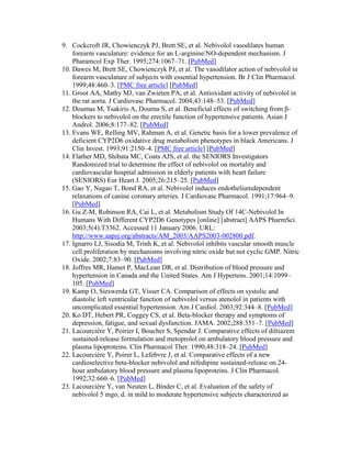 9. Cockcroft JR, Chowienczyk PJ, Brett SE, et al. Nebivolol vasodilates human
forearm vasculature: evidence for an L-arginine/NO-dependent mechanism. J
Pharamcol Exp Ther. 1995;274:1067–71. [PubMed]
10. Dawes M, Brett SE, Chowienczyk PJ, et al. The vasodilator action of nebivolol in
forearm vasculature of subjects with essential hypertension. Br J Clin Pharmacol.
1999;48:460–3. [PMC free article] [PubMed]
11. Groot AA, Mathy MJ, van Zwieten PA, et al. Antioxidant activity of nebivolol in
the rat aorta. J Cardiovasc Pharmacol. 2004;43:148–53. [PubMed]
12. Doumas M, Tsakiris A, Dourna S, et al. Beneficial effects of switching from β-
blockers to nebivolol on the erectile function of hypertensive patients. Asian J
Androl. 2006;8:177–82. [PubMed]
13. Evans WE, Relling MV, Rahman A, et al. Genetic basis for a lower prevalence of
deficient CYP2D6 oxidative drug metabolism phenotypes in black Americans. J
Clin Invest. 1993;91:2150–4. [PMC free article] [PubMed]
14. Flather MD, Shibata MC, Coats AJS, et al. the SENIORS Investigators
Randomized trial to determine the effect of nebivolol on mortality and
cardiovascular hospital admission in elderly patients with heart failure
(SENIORS) Eur Heart J. 2005;26:215–25. [PubMed]
15. Gao Y, Nagao T, Bond RA, et al. Nebivolol induces endotheliumdependent
relaxations of canine coronary arteries. J Cardiovasc Pharmacol. 1991;17:964–9.
[PubMed]
16. Gu Z-M, Robinson RA, Cai L, et al. Metabolism Study Of 14C-Nebivolol In
Humans With Different CYP2D6 Genotypes [online] [abstract] AAPS PharmSci.
2003;5(4):T3362. Accessed 11 January 2006. URL:
http://www.aapsj.org/abstracts/AM_2003/AAPS2003-002800.pdf.
17. Ignarro LJ, Sisodia M, Trinh K, et al. Nebivolol inhibits vascular smooth muscle
cell proliferation by mechanisms involving nitric oxide but not cyclic GMP. Nitric
Oxide. 2002;7:83–90. [PubMed]
18. Joffres MR, Hamet P, MacLean DR, et al. Distribution of blood pressure and
hypertension in Canada and the United States. Am J Hypertens. 2001;14:1099–
105. [PubMed]
19. Kamp O, Sieswerda GT, Visser CA. Comparison of effects on systolic and
diastolic left ventricular function of nebivolol versus atenolol in patients with
uncomplicated essential hypertension. Am J Cardiol. 2003;92:344–8. [PubMed]
20. Ko DT, Hebert PR, Coggey CS, et al. Beta-blocker therapy and symptoms of
depression, fatigue, and sexual dysfunction. JAMA. 2002;288:351–7. [PubMed]
21. Lacourcière Y, Poirier I, Boucher S, Spendar J. Comparative effects of diltiazem
sustained-release formulation and metoprolol on ambulatory blood pressure and
plasma lipoproteins. Clin Pharmacol Ther. 1990;48:318–24. [PubMed]
22. Lacourcière Y, Poirer L, Lefebvre J, et al. Comparative effects of a new
cardioselective beta-blocker nebivolol and nifedipine sustained-release on 24-
hour ambulatory blood pressure and plasma lipoproteins. J Clin Pharmacol.
1992;32:660–6. [PubMed]
23. Lacourcière Y, van Neuten L, Binder C, et al. Evaluation of the safety of
nebivolol 5 mgo, d. in mild to moderate hypertensive subjects characterized as
 