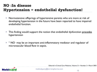 NO :In disease  Hypertension = endothelial dysfunction!  Normotensive offsprings of hypertensive parents who are more at risk of developing hypertension in the future have been reported to have impaired endothelial function. This finding would support the notion that endothelial dysfunction  precedes  hypertension “  NO· may be an important anti-inflammatory mediator and regulator of microvascular blood flow in sepsis. [email_address] Editorial in Critical Care Medicine, Volume 31 • Number 3 • March 2003 