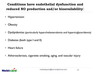 Conditions have endothelial dysfunction and reduced NO production and/or bioavailability : Hypertension Obesity Dyslipidemias  (particularly hypercholesterolemia and hypertriglyceridemia) Diabetes (both type I and II) Heart failure Atherosclerosis, cigarette smoking, aging, and vascular injury   [email_address] 