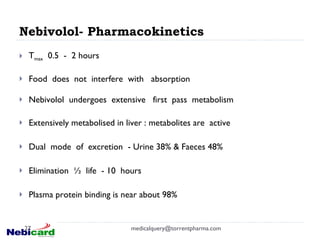 Nebivolol- Pharmacokinetics T max   0.5  -  2 hours Food  does  not  interfere  with  absorption Nebivolol  undergoes  extensive  first  pass  metabolism  Extensively metabolised in liver : metabolites are  active Dual  mode  of  excretion  - Urine 38% & Faeces 48% Elimination  ½  life  - 10  hours Plasma protein binding is near about 98%  [email_address] 