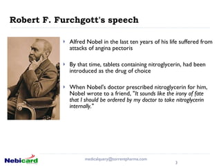 Robert F. Furchgott's speech  Alfred Nobel in the last ten years of his life suffered from attacks of angina pectoris By that time, tablets containing nitroglycerin, had been introduced as the drug of choice When Nobel's doctor prescribed nitroglycerin for him, Nobel wrote to a friend, " It sounds like the irony of fate that I should be ordered by my doctor to take nitroglycerin internally."  [email_address] 