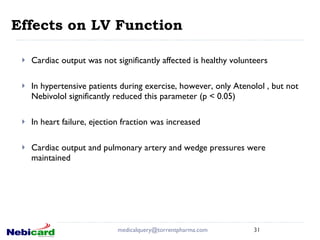 Effects on LV Function  Cardiac output was not significantly affected is healthy volunteers In hypertensive patients during exercise, however, only Atenolol , but not Nebivolol significantly reduced this parameter (p < 0.05) In heart failure, ejection fraction was increased  Cardiac output and pulmonary artery and wedge pressures were maintained [email_address] 