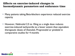 Effects on exercise-induced changes in haemodynamic parameters and endurance time Many patients taking Beta-blockers experience reduced exercise capacity However, Nebivolol 2.5 to 10mg as a single dose reduces exercise-induced tachycardia to a lesser extent than equivalent therapeutic doses of Atenolol, Propranolol or pindolol in comparative studies for 4 months   [email_address] 