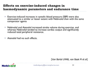 Effects on exercise-induced changes in haemodynamic parameters and endurance time Exercise-induced increases in systolic blood pressure (SBP) were also attenuated to a similar or lesser extent with Nebivolol than with the same comparator agents Nebivolol and Atenolol increased stroke volume during exercise, and  whereas Nebivolol tended to increase cardiac output and significantly reduced total peripheral resistance. Atenolol had no such effects. [email_address] [Van Bortel LMAB, van Baak M et al] 