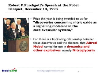 Robert F.Furchgott's Speech at the Nobel Banquet, December 10, 1998 Prize this year is being awarded to us for  "discoveries concerning nitric oxide as a signalling molecule in the cardiovascular system,"  For there is a fascinating relationship between these discoveries and the chemical that  Alfred Nobel  tamed for use in  dynamite and other explosives , namely  Nitroglycerin .  [email_address] 