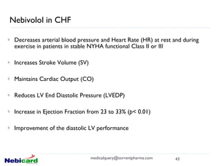 Nebivolol in CHF Decreases arterial blood pressure and Heart Rate (HR) at rest and during exercise in patients in stable NYHA functional Class II or III Increases Stroke Volume (SV) Maintains Cardiac Output (CO) Reduces LV End Diastolic Pressure (LVEDP) Increase in Ejection Fraction from 23 to 33% ( p<  0.01) Improvement of the diastolic LV performance [email_address] 