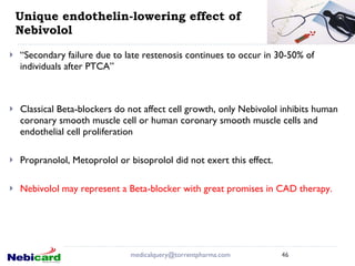Unique endothelin-lowering effect of Nebivolol   “ Secondary failure due to late restenosis continues to occur in 30-50% of individuals after PTCA” Classical Beta-blockers do not affect cell growth, only Nebivolol inhibits human coronary smooth muscle cell or human coronary smooth muscle cells and endothelial cell proliferation  Propranolol, Metoprolol or bisoprolol did not exert this effect.  Nebivolol may represent a Beta-blocker with great promises in CAD therapy. [email_address] 