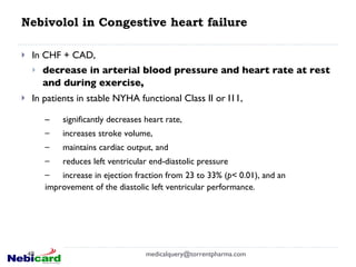 Nebivolol in Congestive heart failure In CHF + CAD, decrease in arterial blood pressure and heart rate at rest and during exercise,   In patients in stable NYHA functional Class II or I11, [email_address] significantly decreases heart rate,  increases stroke volume,  maintains cardiac output, and  reduces left ventricular end-diastolic pressure  increase in ejection fraction from 23 to 33% ( p<  0.01), and an improvement of the diastolic left ventricular performance. 