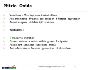 Nitric  Oxide Vasodilator - Most important intrinsic dilator Anti-thrombotic - Prevents  cell  adhesion  & Platelet  aggregation Anti-atherogenic  - Inhibits lipid oxidation    Actions :     monocyte  migration Growth inhibitor  - inhibits cellular growth & migration Antioxidant- Scavenges  superoxide  anions   Anti inflammatory - Prevents  generation  of  thrombosis [email_address] 