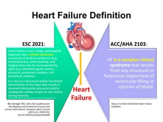 Heart failure is not a single pathological
diagnosis, but a clinical syndrome
consisting of cardinal symptoms (e.g.
breathlessness, ankle swelling, and
fatigue) that may be accompanied by
signs (e.g. elevated jugular venous
pressure, pulmonary crackles, and
peripheral oedema).
It is due to a structural and/or functional
abnormality of the heart that results in
elevated intracardiac pressures and/or
inadequate cardiac output at rest and/or
during exercise.
HF is a complex clinical
syndrome that results
from any structural or
functional impairment of
ventricular filling or
ejection of blood.
Heart Failure Definition
ESC 2021: ACC/AHA 2103:
Heart
Failure
Mc Donagh TA2, 2021 ESC Guidelines for
the diagnosis and treatment of acute and
chronic heart failure, European Heart Journal
(2021) 42, 35993726,
doi:10.1093/eurheartj/ehab368
Yancy et al 2013 ACCF/AHA Heart Failure
Guideline
 
